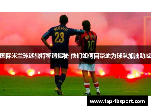 国际米兰球迷独特称谓揭秘 他们如何自豪地为球队加油助威 国际米兰球迷独特称谓揭秘 他们如何自豪地为球队加油助威
