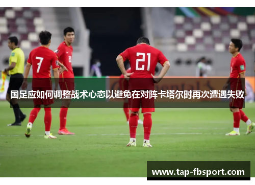 国足应如何调整战术心态以避免在对阵卡塔尔时再次遭遇失败 国足应如何调整战术心态以避免在对阵卡塔尔时再次遭遇失败
